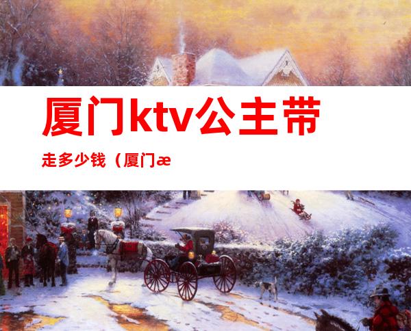 厦门ktv公主带走多少钱（厦门有带公主的ktv）