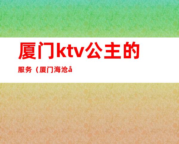 厦门ktv公主的服务（厦门海沧带公主的ktv）