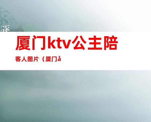 厦门ktv公主陪客人图片（厦门岛内ktv哪家有公主）