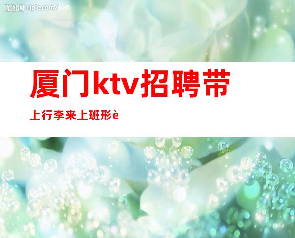 厦门ktv招聘 带上行李来上班 形象好20起步