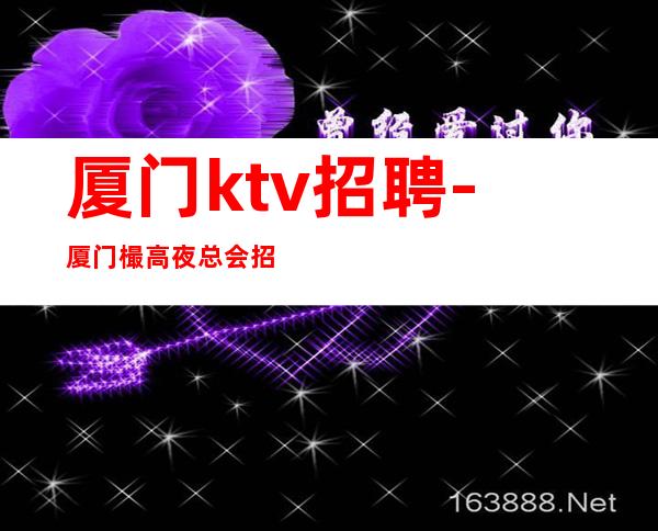 厦门ktv招聘-厦门樶高夜总会招聘员工夜总会工作指路者带你