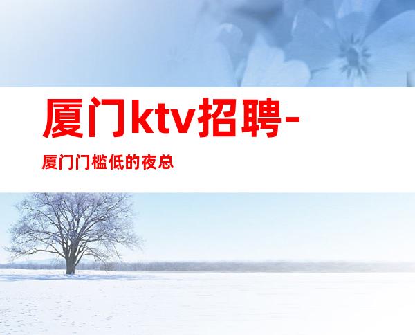 厦门ktv招聘-厦门门槛低的夜总会员工招聘公司领班叶少亲带