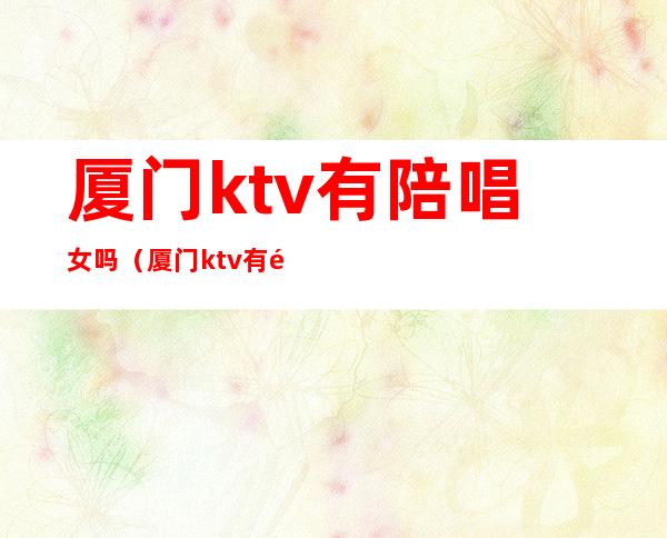 厦门ktv有陪唱女吗（厦门ktv有陪唱女吗现在）