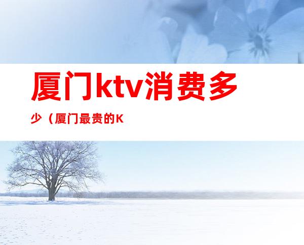 厦门ktv消费多少（厦门最贵的KTV）