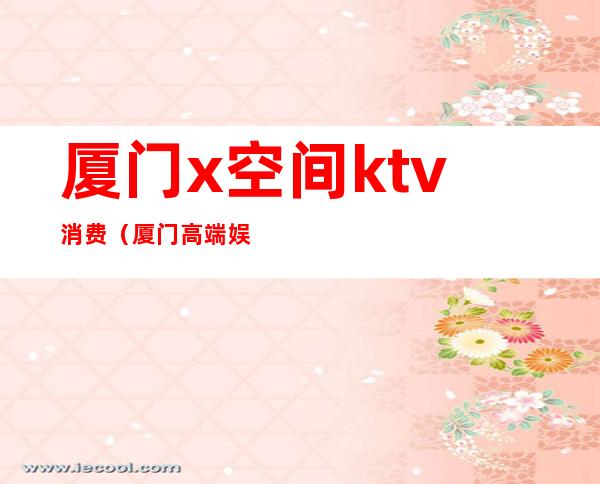 厦门x空间ktv消费（厦门高端娱乐场所KTV）