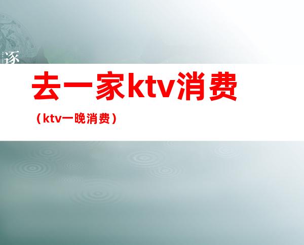 去一家ktv消费（ktv一晚消费）