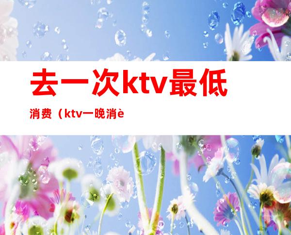 去一次ktv最低消费（ktv一晚消费5000是怎么消费的）