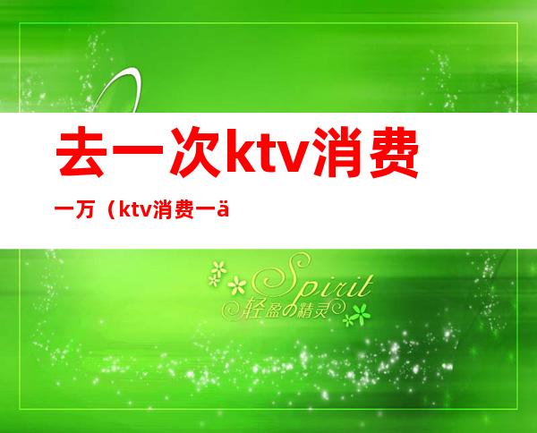 去一次ktv消费一万（ktv消费一万多正常吗）