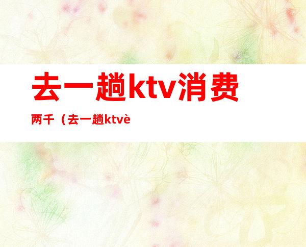 去一趟ktv消费两千（去一趟ktv要花多少钱）