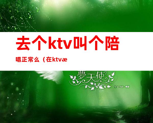 去个ktv叫个陪唱正常么（在ktv怎么叫陪唱）