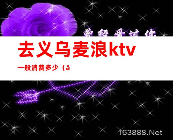 去义乌麦浪ktv一般消费多少（义乌沸点ktv）