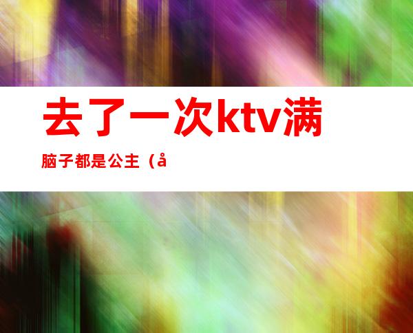 去了一次ktv满脑子都是公主（喜欢去ktv找公主）