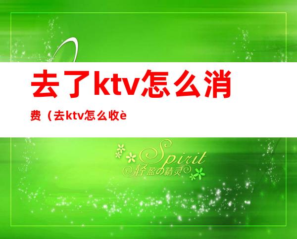 去了ktv怎么消费（去ktv怎么收费）