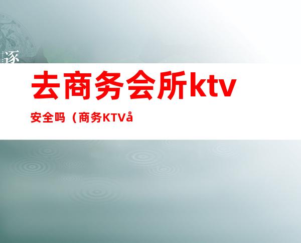 去商务会所ktv安全吗（商务KTV合法吗）