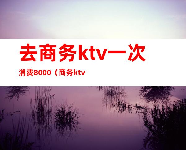 去商务ktv一次消费8000（商务ktv一般消费多少）