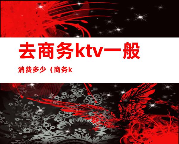 去商务ktv一般消费多少（商务ktv一般消费多少钱啊）