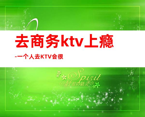 去商务ktv上瘾-一个人去KTV会很怪吗？