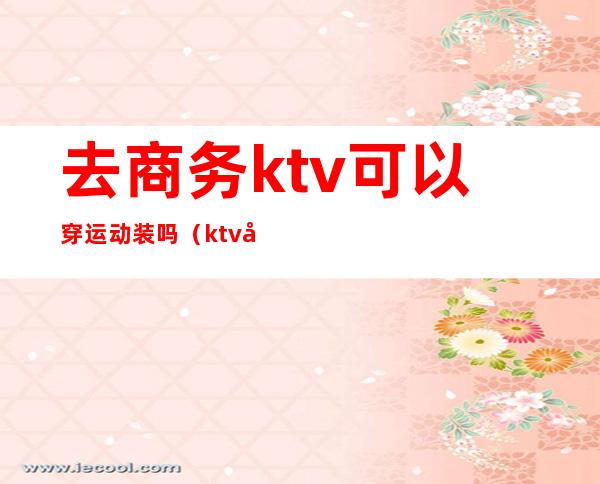 去商务ktv可以穿运动装吗（ktv带商务和不带商务的区别）