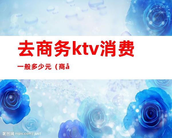 去商务ktv消费一般多少元（商务ktv消费一晚大概多少）