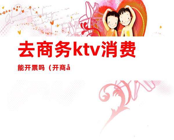 去商务ktv消费能开票吗（开商务ktv需要注意什么）