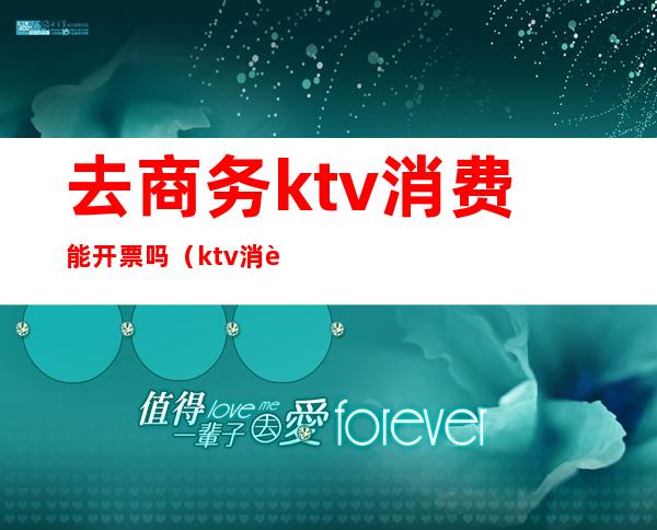 去商务ktv消费能开票吗（ktv消费开什么发票）