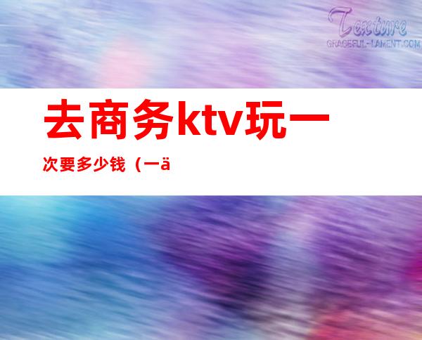 去商务ktv玩一次要多少钱（一个商务KTV玩多少预算）