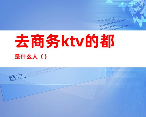 去商务ktv的都是什么人（）