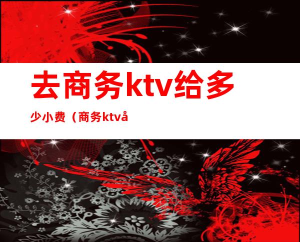 去商务ktv给多少小费（商务ktv去一次多少钱）