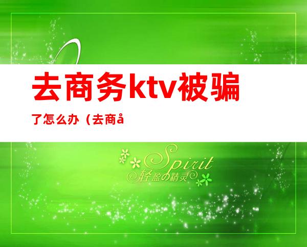 去商务ktv被骗了怎么办（去商务ktv违法吗）