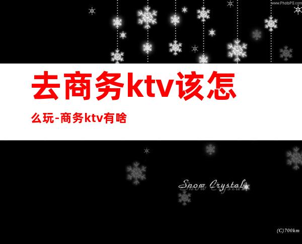 去商务ktv该怎么玩-商务ktv有啥服务？