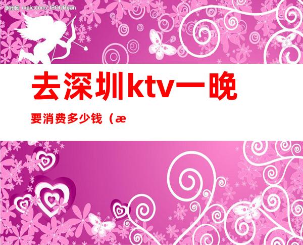 去深圳ktv一晚要消费多少钱（深圳ktv包厢多少钱）