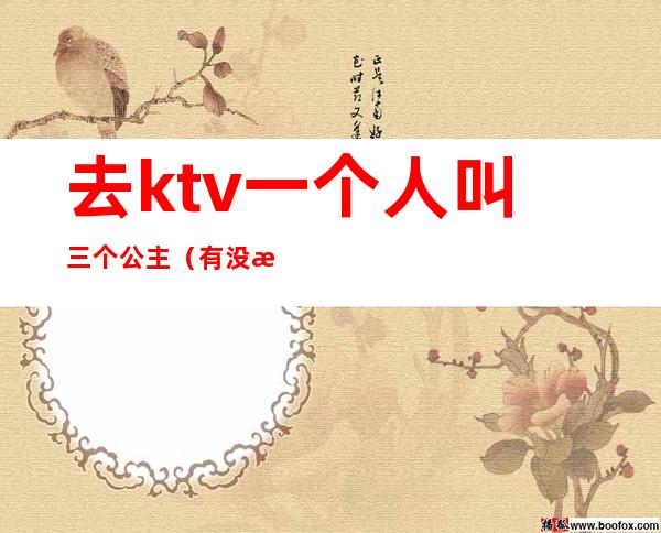 去ktv一个人叫三个公主（有没有一个人去ktv叫公主的）