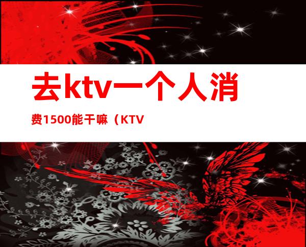 去ktv一个人消费1500能干嘛（KTV去一次5000多）