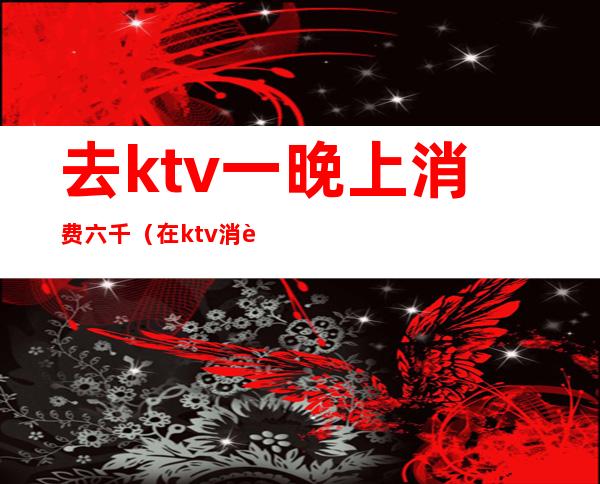 去ktv一晚上消费六千（在ktv消费七千多都干嘛了）