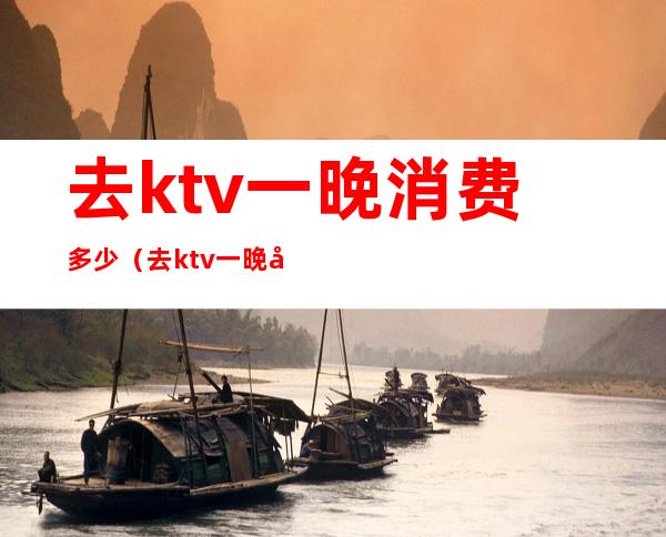 去ktv一晚消费多少（去ktv一晚多少钱）