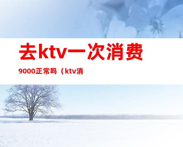 去ktv一次消费9000正常吗（ktv消费5000正常吗?）