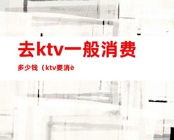 去ktv一般消费多少钱（ktv要消费多少钱）