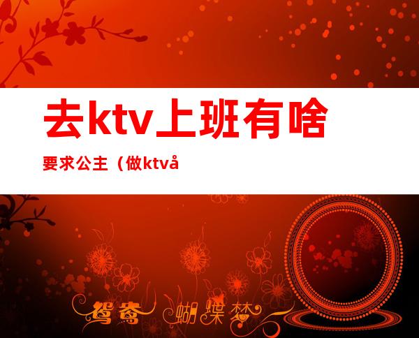 去ktv上班有啥要求公主（做ktv公主有要求吗）