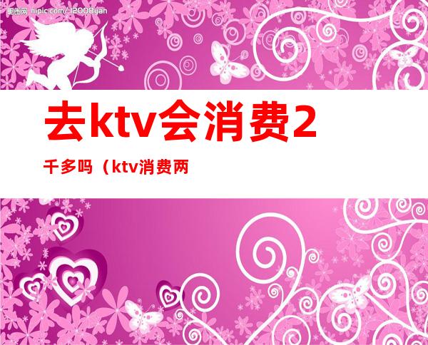 去ktv会消费2千多吗（ktv消费两千）