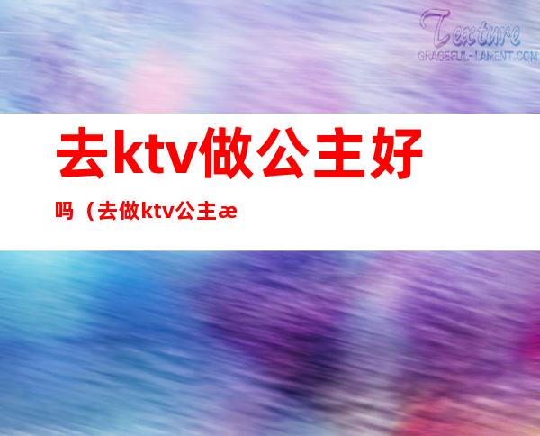 去ktv做公主好吗（去做ktv公主怎么样）