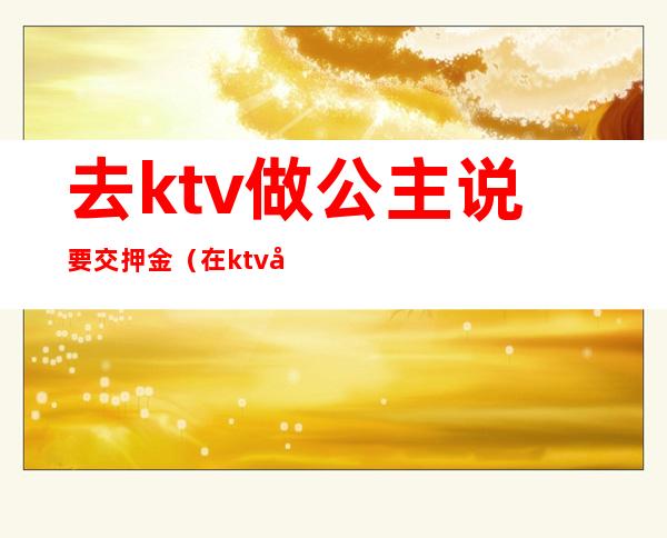 去ktv做公主说要交押金（在ktv当公主需要干嘛）