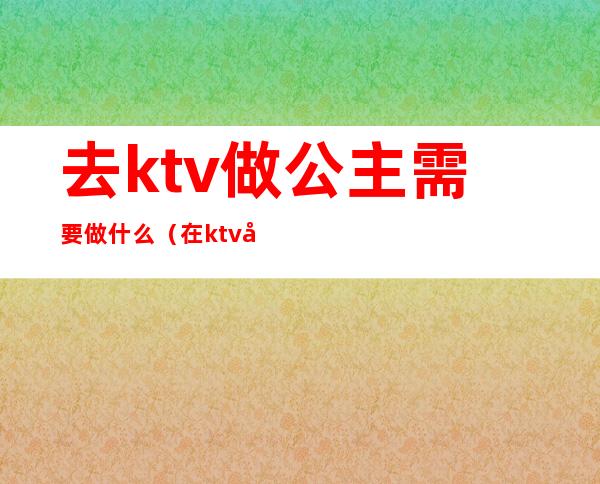 去ktv做公主需要做什么（在ktv当公主需要干嘛）