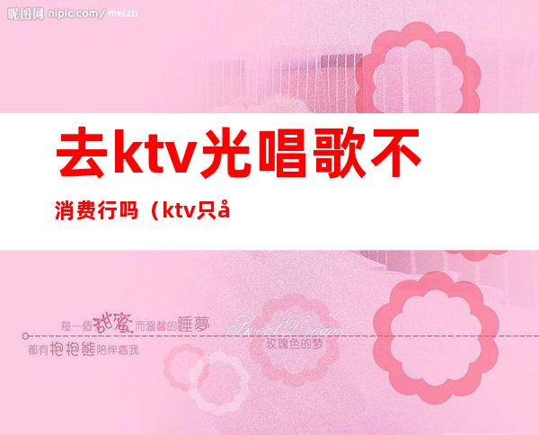 去ktv光唱歌不消费行吗（ktv只唱歌不消费）