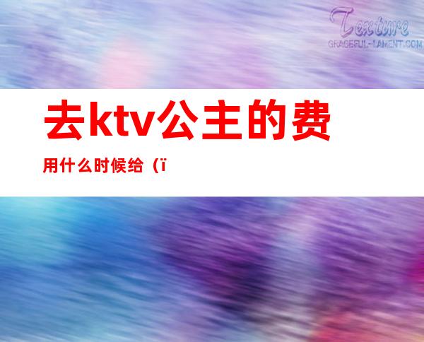 去ktv公主的费用什么时候给（）