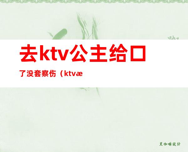 去ktv公主给口了没套察伤（ktv找公主被抓）