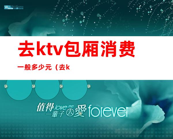 去ktv包厢消费一般多少元（去ktv包厢消费一般多少元一天）