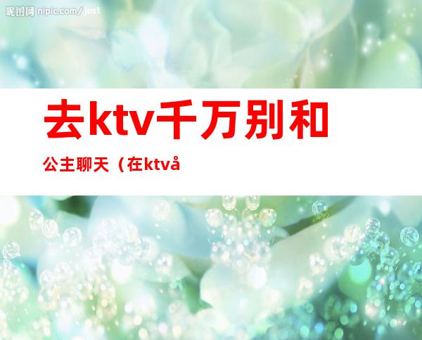 去ktv千万别和公主聊天（在ktv公主聊些什么话题）