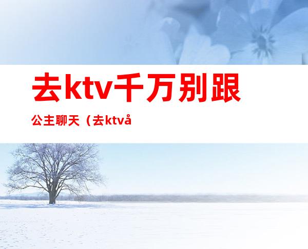 去ktv千万别跟公主聊天（去ktv千万别跟公主聊天怎么办）