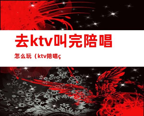 去ktv叫完陪唱怎么玩（ktv陪唱的可以怎么玩）