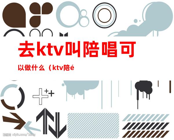 去ktv叫陪唱可以做什么（ktv陪酒陪唱的都能做什么）